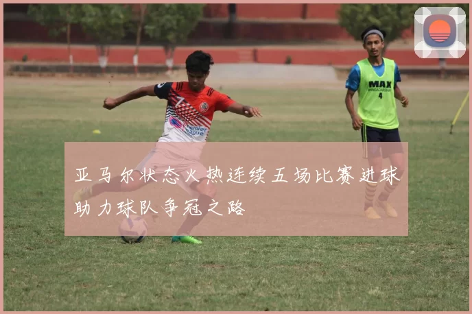 亚马尔状态火热连续五场比赛进球助力球队争冠之路