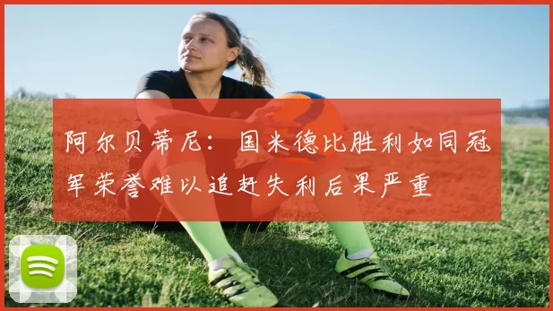 阿尔贝蒂尼：国米德比胜利如同冠军荣誉难以追赶失利后果严重
