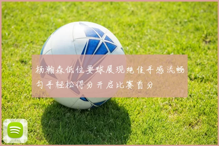 杨瀚森低位要球展现绝佳手感流畅勾手轻松得分开启比赛首分
