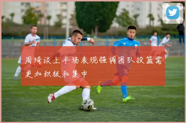 周琦谈上半场表现强调团队投篮需更加积极和集中