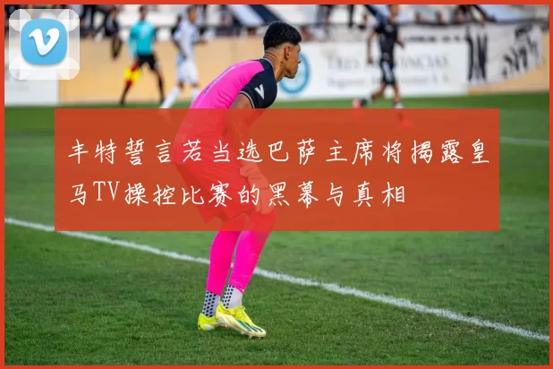 丰特誓言若当选巴萨主席将揭露皇马TV操控比赛的黑幕与真相