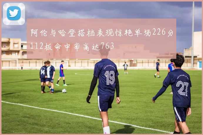 阿伦与哈登搭档表现惊艳单场226分112板命中率高达763