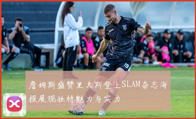 詹姆斯盛赞里夫斯登上SLAM杂志海报展现独特魅力与实力