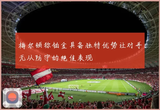 梅尔顿称铂金具备独特优势让对手无从防守的绝佳表现