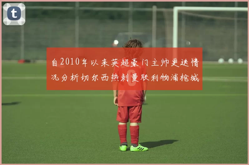 自2010年以来英超豪门主帅更迭情况分析切尔西热刺曼联利物浦枪城的变化趋势