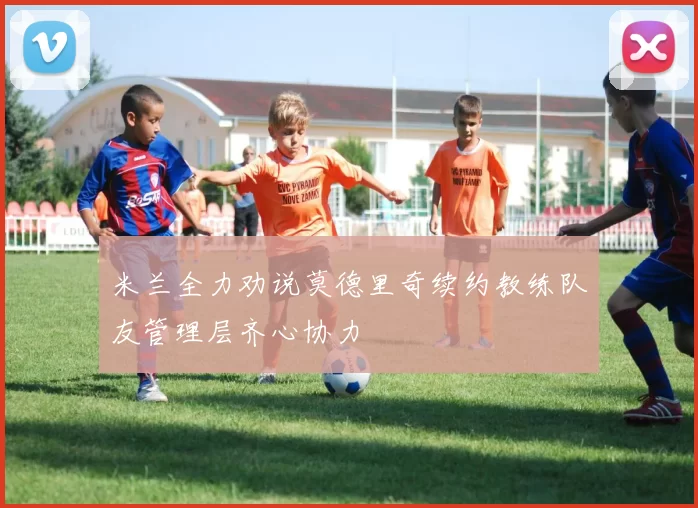 米兰全力劝说莫德里奇续约教练队友管理层齐心协力