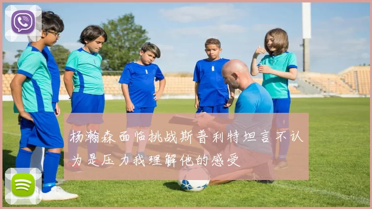 杨瀚森面临挑战斯普利特坦言不认为是压力我理解他的感受