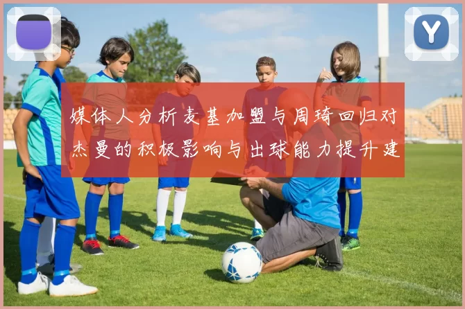 媒体人分析麦基加盟与周琦回归对杰曼的积极影响与出球能力提升建议