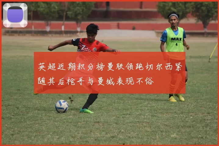 英超近期积分榜曼联领跑切尔西紧随其后枪手与曼城表现不俗