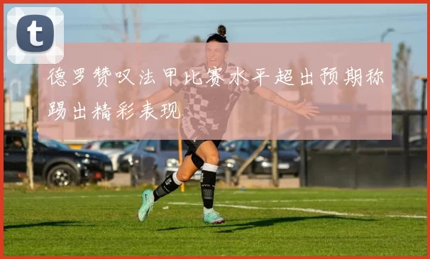 德罗赞叹法甲比赛水平超出预期称踢出精彩表现