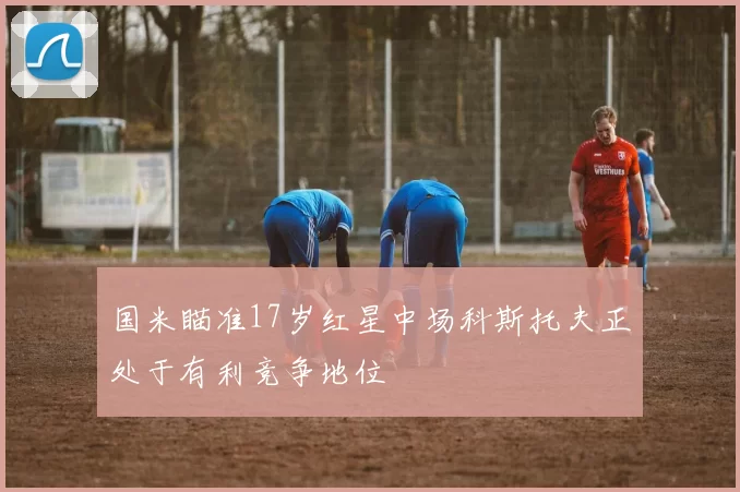 国米瞄准17岁红星中场科斯托夫正处于有利竞争地位
