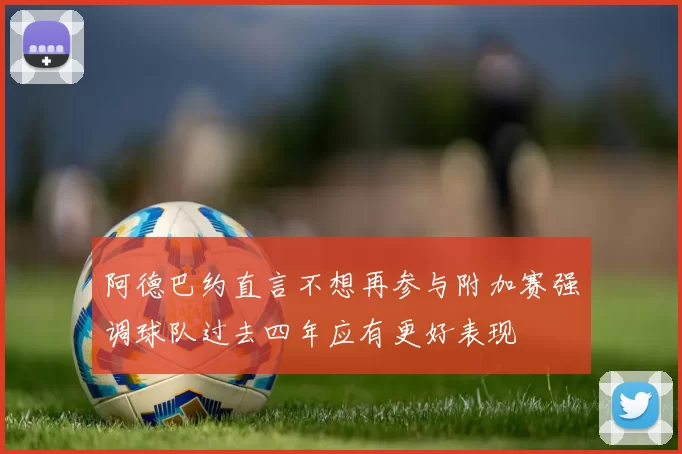 阿德巴约直言不想再参与附加赛强调球队过去四年应有更好表现