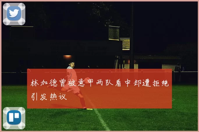 林加德曾被意甲两队看中却遭拒绝引发热议
