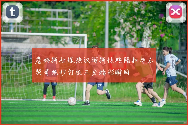 詹姆斯社媒热议海斯惊艳隔扣与东契奇绝妙打板三分精彩瞬间