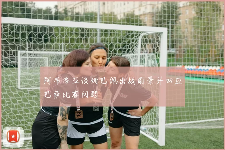 阿韦洛亚谈姆巴佩出战前景并回应巴萨比赛问题