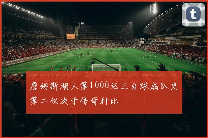詹姆斯湖人第1000记三分球成队史第二仅次于传奇科比