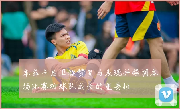 本菲卡后卫称赞皇马表现并强调本场比赛对球队成长的重要性