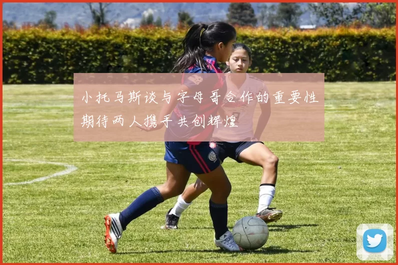 小托马斯谈与字母哥合作的重要性期待两人携手共创辉煌