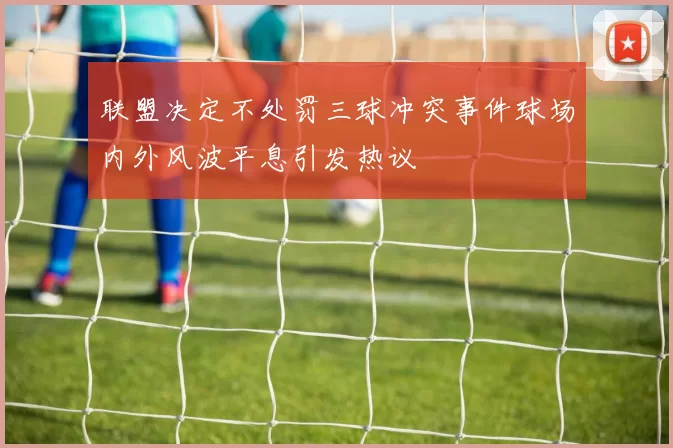 联盟决定不处罚三球冲突事件球场内外风波平息引发热议