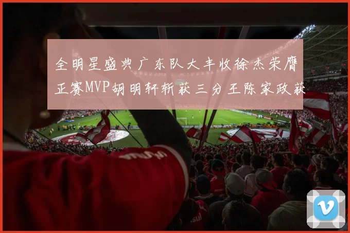 全明星盛典广东队大丰收徐杰荣膺正赛MVP胡明轩斩获三分王陈家政获星锐MVP