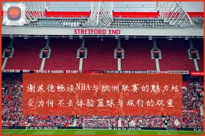 谢泼德畅谈NBA与欧洲联赛的魅力结合为何不去体验篮球与旅行的双重乐趣